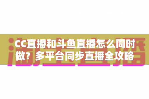 CC直播和斗鱼直播怎么同时做？多平台同步直播全攻略，助你粉丝流量双丰收