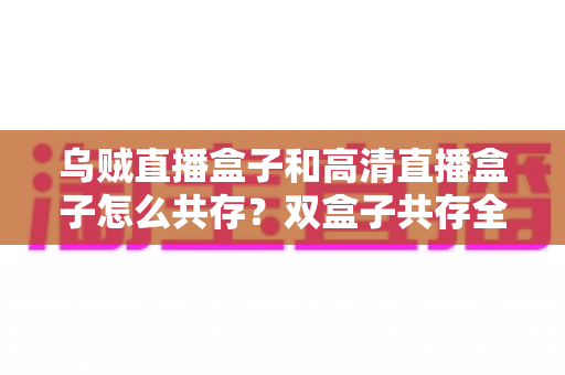 乌贼直播盒子和高清直播盒子怎么共存？双盒子共存全攻略，轻松打造家庭多源直播中心