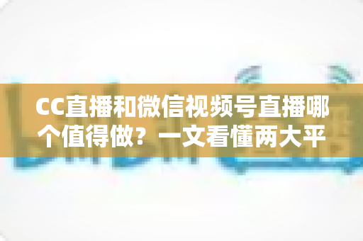 CC直播和微信视频号直播哪个值得做？一文看懂两大平台的优劣势与选择策略