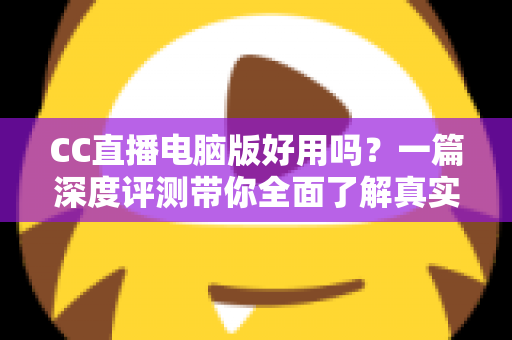 CC直播电脑版好用吗？一篇深度评测带你全面了解真实使用体验
