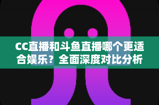 CC直播和斗鱼直播哪个更适合娱乐？全面深度对比分析帮你选出最佳娱乐直播平台