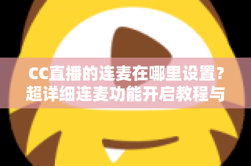 CC直播的连麦在哪里设置？超详细连麦功能开启教程与常见问题全解析