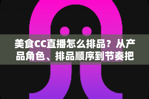 美食CC直播怎么排品？从产品角色、排品顺序到节奏把控的完整实战指南