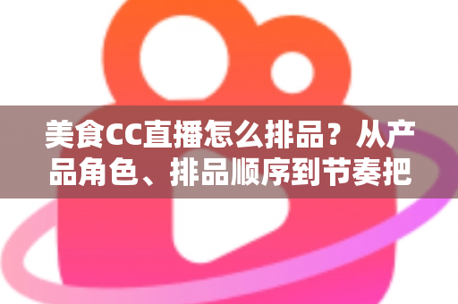 美食CC直播怎么排品？从产品角色、排品顺序到节奏把控的完整实战指南