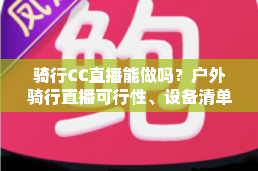 骑行CC直播能做吗?户外骑行直播可行性、设备清单与涨粉变现全攻略 骑行CC直播能做吗?户外骑行直播可行性、设备清单与涨粉变现全攻略