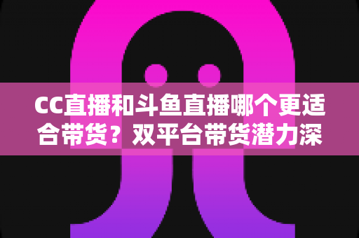 CC直播和斗鱼直播哪个更适合带货？双平台带货潜力深度测评与主播选型全攻略
