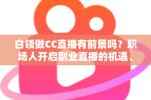 白领做CC直播有前景吗？职场人开启副业直播的机遇、挑战与实战指南