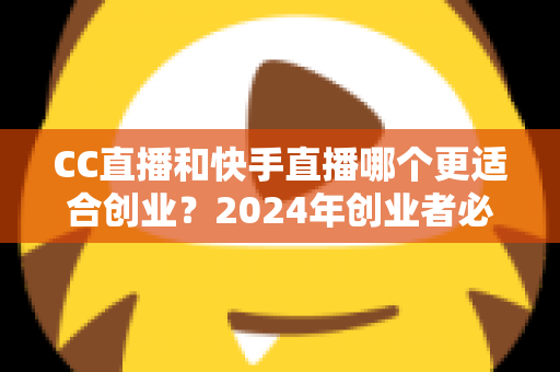 CC直播和快手直播哪个更适合创业？2024年创业者必读的直播平台选择全攻略