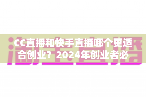 CC直播和快手直播哪个更适合创业？2024年创业者必读的直播平台选择全攻略