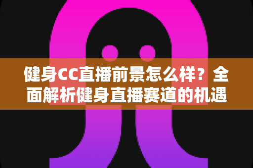 健身CC直播前景怎么样?全面解析健身直播赛道的机遇、挑战与变现路径 健身CC直播前景怎么样?全面解析健身直播赛道的机遇、挑战与变现路径