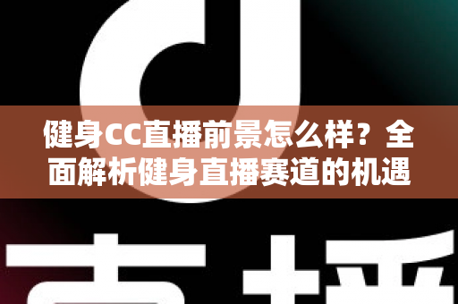 健身CC直播前景怎么样？全面解析健身直播赛道的机遇、挑战与变现路径