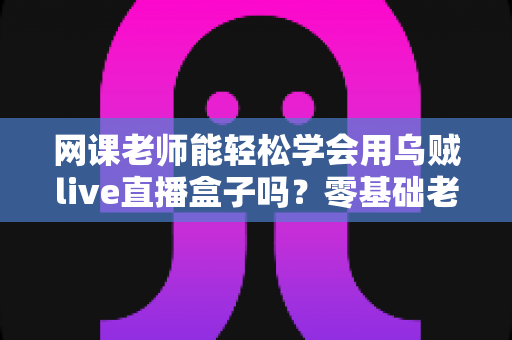 网课老师能轻松学会用乌贼live直播盒子吗?零基础老师也能快速上手的直播设备全解析 网课老师能轻松学会用乌贼live直播盒子吗?零基础老师也能快速上手的直播设备全解析