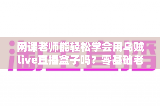 网课老师能轻松学会用乌贼live直播盒子吗？零基础老师也能快速上手的直播设备全解析