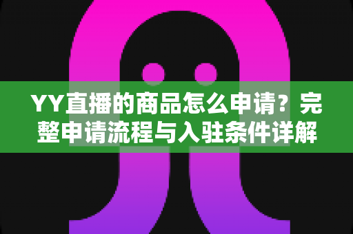 YY直播的商品怎么申请？完整申请流程与入驻条件详解指南