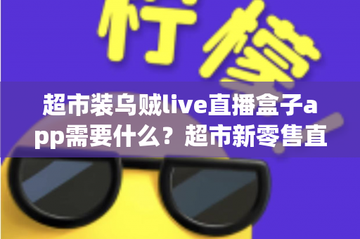超市装乌贼live直播盒子app需要什么?超市新零售直播带货必备条件与实操全指南 超市装乌贼live直播盒子app需要什么?超市新零售直播带货必备条件与实操全指南