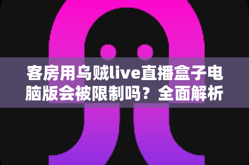 客房用乌贼live直播盒子电脑版会被限制吗？全面解析限制因素与使用建议