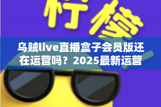 乌贼live直播盒子会员版还在运营吗?2025最新运营状态全面解析与用户避坑指南 乌贼live直播盒子会员版还在运营吗?2025最新运营状态全面解析与用户避坑指南