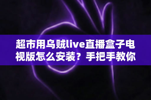 超市用乌贼live直播盒子电视版怎么安装?手把手教你完成安装与调试的全流程指南 超市用乌贼live直播盒子电视版怎么安装?手把手教你完成安装与调试的全流程指南