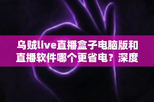 乌贼live直播盒子电脑版和直播软件哪个更省电?深度功耗对比与省电选择全攻略 乌贼live直播盒子电脑版和直播软件哪个更省电?深度功耗对比与省电选择全攻略