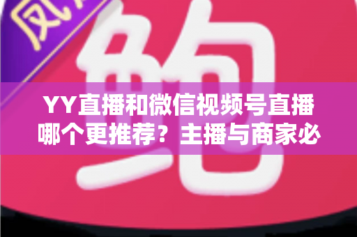 YY直播和微信视频号直播哪个更推荐？主播与商家必看的深度对比指南