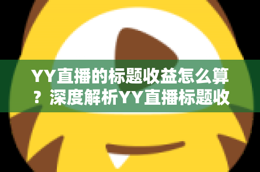 YY直播的标题收益怎么算？深度解析YY直播标题收益计算规则、分成比例与提现全流程