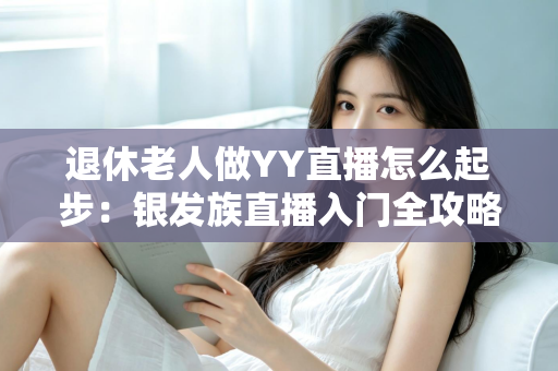 退休老人做YY直播怎么起步:银发族直播入门全攻略 退休老人做YY直播怎么起步:银发族直播入门全攻略
