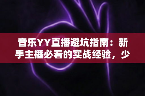 音乐YY直播避坑指南：新手主播必看的实战经验，少走弯路快人一步