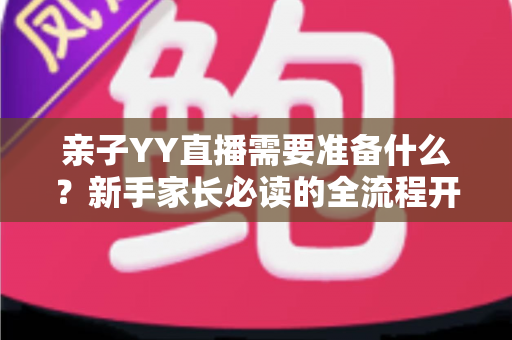 亲子YY直播需要准备什么？新手家长必读的全流程开播指南与实用清单