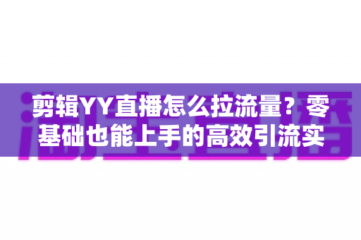 剪辑YY直播怎么拉流量？零基础也能上手的高效引流实战指南