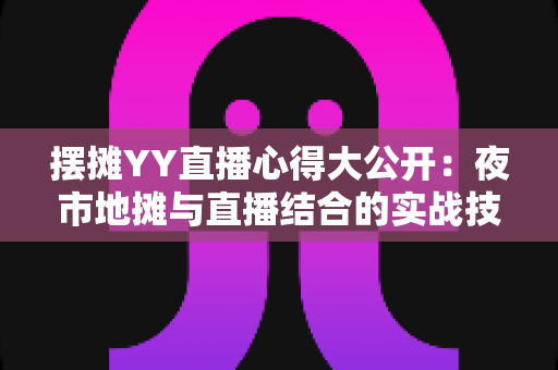 摆摊YY直播心得大公开：夜市地摊与直播结合的实战技巧、涨粉方法与变现思路全解析