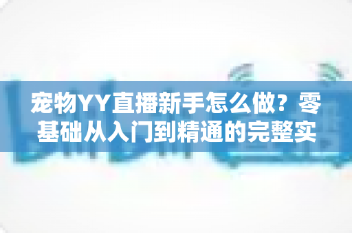 宠物YY直播新手怎么做？零基础从入门到精通的完整实战指南