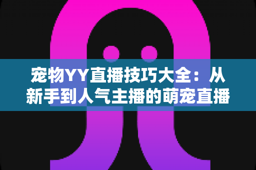 宠物YY直播技巧大全：从新手到人气主播的萌宠直播间运营实战指南