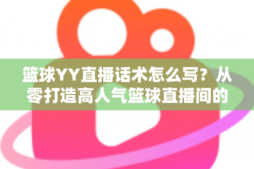 篮球YY直播话术怎么写？从零打造高人气篮球直播间的实战话术指南