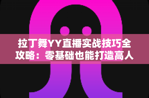 拉丁舞YY直播实战技巧全攻略：零基础也能打造高人气舞蹈直播间的进阶秘籍
