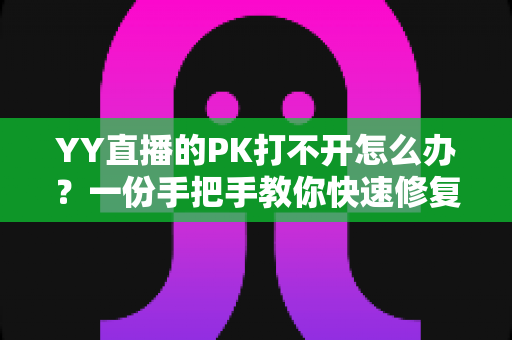 YY直播的PK打不开怎么办？一份手把手教你快速修复的完整攻略