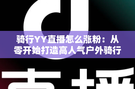 骑行YY直播怎么涨粉:从零开始打造高人气户外骑行直播间的实战指南 骑行YY直播怎么涨粉:从零开始打造高人气户外骑行直播间的实战指南