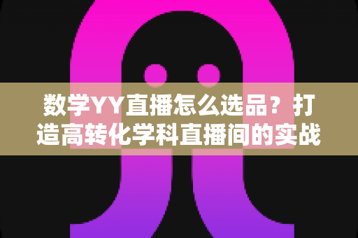 数学YY直播怎么选品?打造高转化学科直播间的实战全攻略 数学YY直播怎么选品?打造高转化学科直播间的实战全攻略