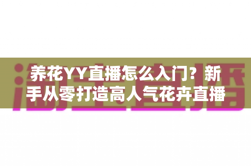 养花YY直播怎么入门？新手从零打造高人气花卉直播间的完整指南