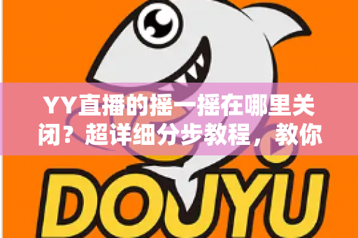 YY直播的摇一摇在哪里关闭？超详细分步教程，教你彻底告别误触跳转广告的烦恼
