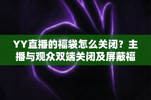 YY直播的福袋怎么关闭？主播与观众双端关闭及屏蔽福袋的完整实操指南