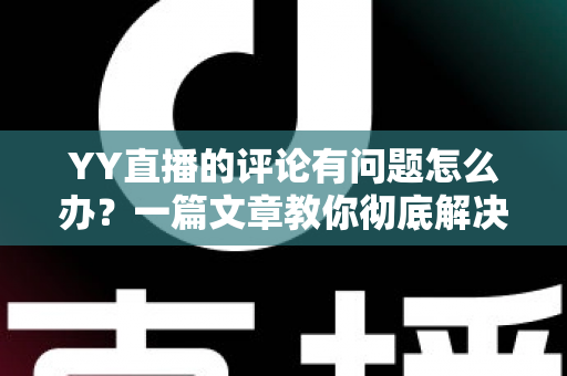YY直播的评论有问题怎么办？一篇文章教你彻底解决评论异常困扰