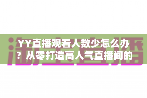 YY直播观看人数少怎么办？从零打造高人气直播间的实用运营指南