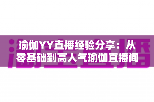 瑜伽YY直播经验分享：从零基础到高人气瑜伽直播间的实战指南