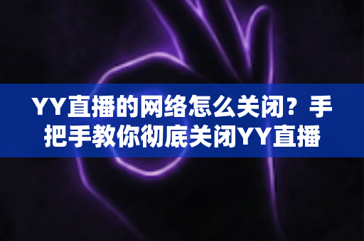 YY直播的网络怎么关闭？手把手教你彻底关闭YY直播网络连接的实用教程