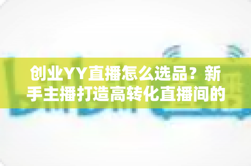 创业YY直播怎么选品?新手主播打造高转化直播间的选品全攻略 创业YY直播怎么选品?新手主播打造高转化直播间的选品全攻略