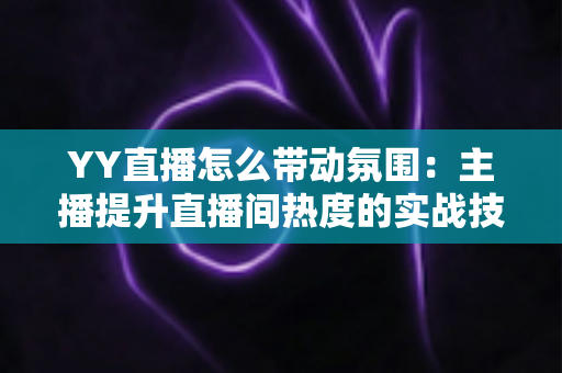 YY直播怎么带动氛围：主播提升直播间热度的实战技巧全解析