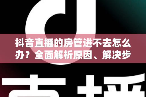 抖音直播的房管进不去怎么办？全面解析原因、解决步骤与预防技巧