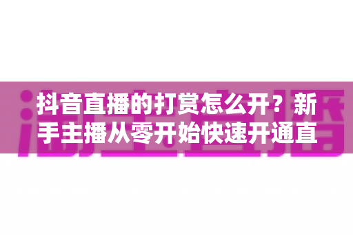 抖音直播的打赏怎么开?新手主播从零开始快速开通直播打赏权限的完整实操指南 抖音直播的打赏怎么开?新手主播从零开始快速开通直播打赏权限的完整实操指南