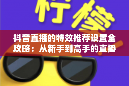 抖音直播的特效推荐设置全攻略:从新手到高手的直播间视觉优化实战指南 抖音直播的特效推荐设置全攻略:从新手到高手的直播间视觉优化实战指南