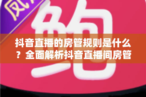 抖音直播的房管规则是什么?全面解析抖音直播间房管的设置条件、职责权限与管理办法 抖音直播的房管规则是什么?全面解析抖音直播间房管的设置条件、职责权限与管理办法